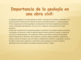 La ingeniería geológica es la ciencia aplicada al estudio y soluciones de los problemas producidos como
consecuencias de la interacción de la interacción entre las actividades humanas y el medico geológico.
El fin es asegurar que los factores geológicos condicionantes de las obras de ingeniería sean tenidos en
cuenta e interpretados adecuadamente, así como evitar o mitigar las consecuencias de los riesgos
geológicos.
El desarrollo e importancia de la ingeniería geológica se manifiesta en dos grandes campos de actuación:
Corresponde a los proyectos y obras de ingeniería donde el terreno constituye el soporte, el material de
excavación, de almacenamiento o de constitución. Dentro de este ámbito se incluyen las principales
obras de infraestructura, edificación, obras hidráulicas, marítimas, plantas industriales, explotaciones
mineras, centrales de energía en estos actividades es fundamenta al contribuir a su seguridad y economía.
Se refiere a la prevención, mitigación y control de los riesgos geológicos así como los impactos
ambientales de las obras publicas, actividades industriales, mineras o urbanas.
 