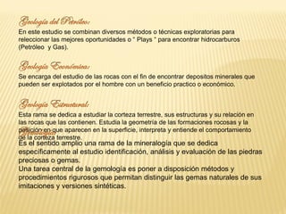 En este estudio se combinan diversos métodos o técnicas exploratorias para
releccionar las mejores oportunidades o “ Plays “ para encontrar hidrocarburos
(Petróleo y Gas).
Se encarga del estudio de las rocas con el fin de encontrar depositos minerales que
pueden ser explotados por el hombre con un beneficio practico o económico.
Esta rama se dedica a estudiar la corteza terrestre, sus estructuras y su relación en
las rocas que las contienen. Estudia la geometría de las formaciones rocosas y la
posición en que aparecen en la superficie, interpreta y entiende el comportamiento
de la corteza terrestre.
Es el sentido amplio una rama de la mineralogía que se dedica
específicamente al estudio identificación, análisis y evaluación de las piedras
preciosas o gemas.
Una tarea central de la gemología es poner a disposición métodos y
procedimientos rigurosos que permitan distinguir las gemas naturales de sus
imitaciones y versiones sintéticas.
 
