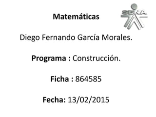 Matemáticas
Diego Fernando García Morales.
Programa : Construcción.
Ficha : 864585
Fecha: 13/02/2015
 
