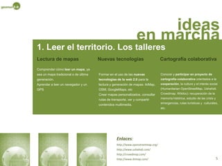 ideas en marcha1. Leer el territorioEs un proyecto de formación en Tecnologías de la Información y la Comunicación (TIC) relacionadas con el sector de la información geográfica y con la creación de mapas. Pretendemos dar a conocer el territorio, enseñar a leerlo.La propuesta se basa en la promoción de la lectura y comprensión de la información geográfica y del territorio, así como en la enseñanza de las nuevas tecnologías aplicadas a este campo. Los dos objetivos principales son:Acercar al usuario a la información geográfica en todas sus formas: mapas en papel, mapas en internet de última generación,  modelos 3D del territorio, navegadores, GPS, etc