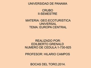 UNIVERSIDAD DE PANAMA 
CRUBO 
II-SEMESTRE 
MATERIA: GEO.ECOTURISTICA 
UNIVERSAL 
TEMA: EUROPA CENTRAL 
REALIZADO POR: 
EDILBERTO GRENALD 
NUMERO DE CEDULA:1-730-925 
PROFESOR: HILARIO CAMPOS 
BOCAS DEL TORO,2014. 
 