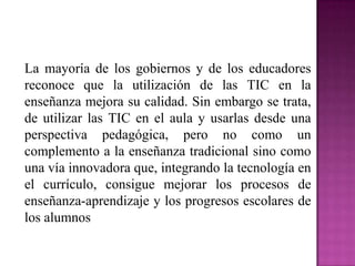 La mayoría de los gobiernos y de los educadores
reconoce que la utilización de las TIC en la
enseñanza mejora su calidad. Sin embargo se trata,
de utilizar las TIC en el aula y usarlas desde una
perspectiva pedagógica, pero no como un
complemento a la enseñanza tradicional sino como
una vía innovadora que, integrando la tecnología en
el currículo, consigue mejorar los procesos de
enseñanza-aprendizaje y los progresos escolares de
los alumnos

 