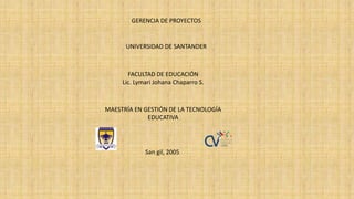 GERENCIA DE PROYECTOS
UNIVERSIDAD DE SANTANDER
FACULTAD DE EDUCACIÓN
Lic. Lymari Johana Chaparro S.
MAESTRÍA EN GESTIÓN DE LA TECNOLOGÍA
EDUCATIVA
San gil, 2005
 
