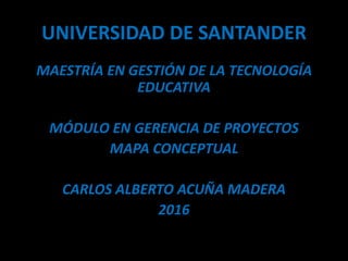 UNIVERSIDAD DE SANTANDER
MAESTRÍA EN GESTIÓN DE LA TECNOLOGÍA
EDUCATIVA
MÓDULO EN GERENCIA DE PROYECTOS
MAPA CONCEPTUAL
CARLOS ALBERTO ACUÑA MADERA
2016
 
