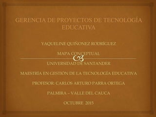 YAQUELINE QUIÑONEZ RODRÍGUEZ
MAPA CONCEPTUAL
UNIVERSIDAD DE SANTANDER
MAESTRÍA EN GESTIÓN DE LA TECNOLOGÍA EDUCATIVA
PROFESOR: CARLOS ARTURO PARRA ORTEGA
PALMIRA – VALLE DEL CAUCA
OCTUBRE 2015
 