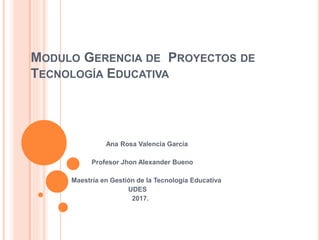 MODULO GERENCIA DE PROYECTOS DE
TECNOLOGÍA EDUCATIVA
Ana Rosa Valencia García
Profesor Jhon Alexander Bueno
Maestría en Gestión de la Tecnología Educativa
UDES
2017.
 