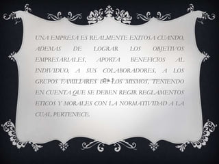 UNA EMPRESA ES REALMENTE EXITOSA CUANDO,
ADEMAS DE LOGRAR LOS OBJETIVOS
EMPRESARIALES, APORTA BENEFICIOS AL
INDIVIDUO, A SUS COLABORADORES, A LOS
GRUPOS FAMILIARES DE LOS MISMOS, TENIENDO
EN CUENTA QUE SE DEBEN REGIR REGLAMENTOS
ETICOS Y MORALES CON LA NORMATIVIDAD A LA
CUAL PERTENECE.
 