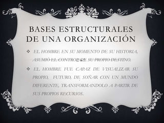 BASES ESTRUCTURALES
DE UNA ORGANIZACIÓN
 EL HOMBRE EN SU MOMENTO DE SU HISTORIA,
ASUMIÓ EL CONTROL DE SU PROPIO DESTINO.
 EL HOMBRE FUE CAPAZ DE VISUALIZAR SU
PROPIO, FUTURO, DE SOÑAR CON UN MUNDO
DIFERENTE, TRANSFORMANDOLO A PARTIR DE
SUS PROPIOS RECURSOS.
.
 