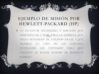 EJEMPLO DE MISIÓN POR
HEWLETT-PACKARD (HP)
 ES INVENTAR TECNOLOGIA Y SERVICIOS QUE
FOMENTEN EL VALOR PARA LA EMPRESA, QUE
CREEN BENEFICIOS DE UTILIDAD SOCIAL Y QUE
MEJOREN LA VIDA DE LOS CLIENTES,
CENTRANDO LOS ESFUERZOS PARA QUE
LLEGUEN AL MAYOR NUMERO DE PERSONAS
POSIBLES.
 