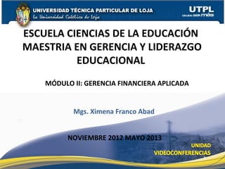 ESCUELA CIENCIAS DE LA EDUCACIÓN
MAESTRIA EN GERENCIA Y LIDERAZGO
          EDUCACIONAL
    MÓDULO II: GERENCIA FINANCIERA APLICADA


           Mgs. Ximena Franco Abad


          NOVIEMBRE 2012 MAYO 2013

                                              1
 