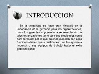 INTRODUCCION
En la actualidad se hace gran hincapié en la
importancia de la gerencia para las organizaciones,
pues los gerentes suponen una representación de
tales organizaciones tanto para sus empleados como
para terceros; por lo que quienes cumplen con esas
funciones deben reunir cualidades que les ayuden a
impulsar a sus equipos de trabajo hacia el éxito
organizacional.
 