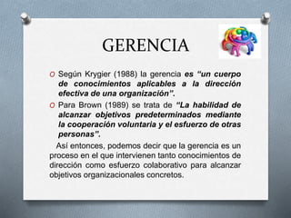 GERENCIA
O Según Krygier (1988) la gerencia es “un cuerpo
de conocimientos aplicables a la dirección
efectiva de una organización”.
O Para Brown (1989) se trata de “La habilidad de
alcanzar objetivos predeterminados mediante
la cooperación voluntaria y el esfuerzo de otras
personas”.
Así entonces, podemos decir que la gerencia es un
proceso en el que intervienen tanto conocimientos de
dirección como esfuerzo colaborativo para alcanzar
objetivos organizacionales concretos.
 
