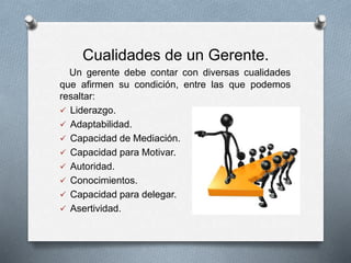Cualidades de un Gerente.
Un gerente debe contar con diversas cualidades
que afirmen su condición, entre las que podemos
resaltar:
 Liderazgo.
 Adaptabilidad.
 Capacidad de Mediación.
 Capacidad para Motivar.
 Autoridad.
 Conocimientos.
 Capacidad para delegar.
 Asertividad.
 