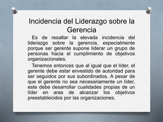 Incidencia del Liderazgo sobre la
Gerencia
Es de resaltar la elevada incidencia del
liderazgo sobre la gerencia, especialmente
porque ser gerente supone liderar un grupo de
personas hacia el cumplimiento de objetivos
organizacionales.
Tenemos entonces que al igual que el líder, el
gerente debe estar envestido de autoridad para
ser seguidos por sus subordinados. A pesar de
que el gerente no sea necesariamente un líder,
este debe desarrollar cualidades propias de un
líder en aras de alcanzar los objetivos
preestablecidos por las organizaciones.
 