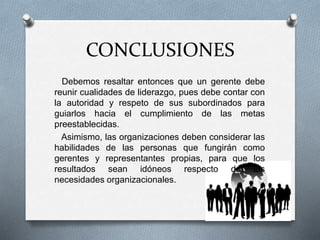 CONCLUSIONES
Debemos resaltar entonces que un gerente debe
reunir cualidades de liderazgo, pues debe contar con
la autoridad y respeto de sus subordinados para
guiarlos hacia el cumplimiento de las metas
preestablecidas.
Asimismo, las organizaciones deben considerar las
habilidades de las personas que fungirán como
gerentes y representantes propias, para que los
resultados sean idóneos respecto de las
necesidades organizacionales.
 