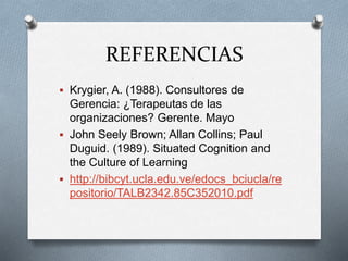 REFERENCIAS
 Krygier, A. (1988). Consultores de
Gerencia: ¿Terapeutas de las
organizaciones? Gerente. Mayo
 John Seely Brown; Allan Collins; Paul
Duguid. (1989). Situated Cognition and
the Culture of Learning
 http://bibcyt.ucla.edu.ve/edocs_bciucla/re
positorio/TALB2342.85C352010.pdf
 