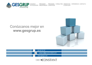 GESGRUP       PROCESOS     PROCESOS CONSULTING BENEFICIOS   EXPERIENCIA CONTACTO
           OUTSOURCING   INDUSTRIALES LOGISTICOS          & VENTAJAS




Conózcanos mejor en
 www.gesgrup.es
 