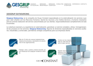 GESGRUP          SERVICIOS    SERVICIOS CONSULTING BENEFICIOS     EXPERIENCIA CONTACTO
                                     OUTSOURCING      INDUSTRIALES LOGISTICOS           & VENTAJAS




GESGRUP OUTSOURCING

Gesgrup Outsourcing es la compañía de Grupo Constant especializada en la externalización de servicios cuyo
gran valor añadido son los Recursos Humanos. Aporta los recursos y los medios técnicos y humanos necesarios
para la correcta realización del servicio subcontratado por sus clientes, responsabilizándose completamente de toda
la actividad.

La cobertura nacional y su experiencia en externalización, garantizan un servicio completo y eficaz, homogeneizan-
do los procesos en los servicios. Gesgrup Outsourcing dispone de divisiones especializadas en servicios auxilia-
res, industriales y comerciales, permitiendo ventajas competitivas para sus empresas cliente.




                  Más de 10 años de nuevas implantaciones,                     Contar con los mejores equipos de tra-
                  mejoras de procesos y aportación de solucio-                 bajo en cada área de actividad, garanti-
                  nes en las organizaciones.                                   zan el mejor servicio




                 Trabajar, cómo, cuándo y dónde necesite, pa-
                 ra la resolución de cualquier incidencia rutina-              Aportar soluciones específicas y com-
                 ria.                                                          petitivas a las empresas cliente como
                                                                               compromiso diario.
 