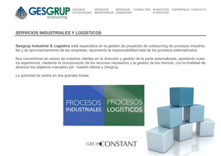 GESGRUP       SERVICIOS    SERVICIOS CONSULTING BENEFICIOS    EXPERIENCIA CONTACTO
                                  OUTSOURCING   INDUSTRIALES LOGISTICOS           & VENTAJAS




SERVICIOS INDUSTRIALES Y LOGÍSTICOS


Gesgrup Industrial & Logistics está especializa en la gestión de proyectos de outsourcing de procesos industria-
les y de aprovisionamiento de las empresas, asumiendo la responsabilidad total de los procesos externalizados.

Nos convertimos en socios de nuestros clientes en la dirección y gestión de la parte externalizada, aportando nues-
tra experiencia, mediante la incorporación de los recursos necesarios y la gestión de los mismos, con la finalidad de
alcanzar los objetivos marcados por nuestro cliente y Gesgrup.

La actividad se centra en dos grandes líneas:
 