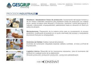 GESGRUP       SERVICIOS    SERVICIOS CONSULTING BENEFICIOS    EXPERIENCIA CONTACTO
      OUTSOURCING   INDUSTRIALES LOGISTICOS           & VENTAJAS




Abastecer / desabastecer líneas de producción. Incorporación del equipo humano y
de los medios materiales necesarios para abastecer líneas de producción con materia
prima, siendo el enlace entre Almacén y Producción. Asimismo, control del producto fi-
nalizado, ordenándolo, empaquetándolo, paletizándolo hasta su ubicación en Stock y/o
salida de almacén.

Manipulaciones. Preparación de la materia prima para su incorporación al proceso
productivo, modificando el producto en un punto intermedio del proceso y manipulando
el producto final para su empaquetado.



Controles de Calidad. Análisis manual del producto.
Controles de numeración, etiquetado especial, calidad y cantidad, al inicio y al final de
la producción.


Logística interna. Desarrollo de los mecanismos necesarios para el movimiento del
producto en cualquier punto de su elaboración.
Almacén-producción, producción–producción, producción-salida/almacén.
 