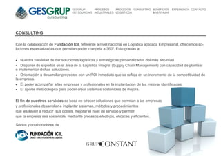 GESGRUP       PROCESOS     PROCESOS CONSULTING BENEFICIOS   EXPERIENCIA CONTACTO
                                  OUTSOURCING   INDUSTRIALES LOGISTICOS          & VENTAJAS




CONSULTING

Con la colaboración de Fundación Icil, referente a nivel nacional en Logística aplicada Empresarial, ofrecemos so-
luciones especializadas que permitan poder competir a 360º. Esto gracias a:


•  Nuestra habilidad de dar soluciones logísticas y estratégicas personalizadas del más alto nivel.
• Disponer de expertos en el área de la Logística Integral (Supply Chain Management) con capacidad de plantear
e implementar dichas soluciones.
• Orientación a desarrollar proyectos con un ROI inmediato que se refleja en un incremento de la competitividad de
la empresa.
• El poder acompañar a las empresas y profesionales en la implantación de las mejorar identificadas.
• El aporte metodológico para poder crear sistemas sostenibles de mejora.


El fin de nuestros servicios se basa en ofrecer soluciones que permitan a las empresas
y profesionales desarrollar e implantar sistemas, métodos y procedimientos
que les lleven a reducir sus costes, mejorar el nivel de servicio y permitir
que la empresa sea sostenible, mediante procesos efectivos, eficaces y eficientes.

Socios y colaboradores de
 