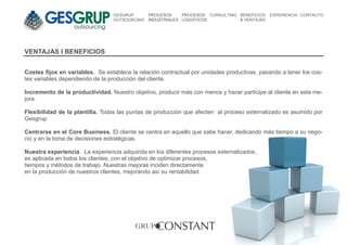GESGRUP       PROCESOS     PROCESOS CONSULTING BENEFICIOS   EXPERIENCIA CONTACTO
                                 OUTSOURCING   INDUSTRIALES LOGISTICOS          & VENTAJAS




VENTAJAS I BENEFICIOS


Costes fijos en variables. Se establece la relación contractual por unidades productivas, pasando a tener los cos-
tes variables dependiendo de la producción del cliente.

Incremento de la productividad. Nuestro objetivo, producir más con menos y hacer partícipe al cliente en esta me-
jora.

Flexibilidad de la plantilla. Todas las puntas de producción que afecten al proceso externalizado es asumido por
Gesgrup.

Centrarse en el Core Business. El cliente se centra en aquello que sabe hacer, dedicando más tiempo a su nego-
cio y en la toma de decisiones estratégicas.

Nuestra experiencia. La experiencia adquirida en los diferentes procesos externalizados,
es aplicada en todos los clientes, con el objetivo de optimizar procesos,
tiempos y métodos de trabajo. Nuestras mejoras inciden directamente
en la producción de nuestros clientes, mejorando así su rentabilidad.
 
