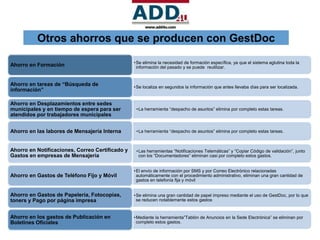 Otros ahorros que se producen con GestDoc

                                                 • Se elimina la necesidad de formación específica, ya que el sistema aglutina toda la
Ahorro en Formación                                información del pasado y se puede reutilizar.


Ahorro en tareas de “Búsqueda de                 • Se localiza en segundos la información que antes llevaba días para ser localizada.
información”

Ahorro en Desplazamientos entre sedes
municipales y en tiempo de espera para ser        • La herramienta “despacho de asuntos” elimina por completo estas tareas.
atendidos por trabajadores municipales


Ahorro en las labores de Mensajería Interna       • La herramienta “despacho de asuntos” elimina por completo estas tareas.



Ahorro en Notificaciones, Correo Certificado y    • Las herramientas “Notificaciones Telemáticas” y “Copiar Código de validación”, junto
Gastos en empresas de Mensajería                    con los “Documentadores” eliminan casi por completo estos gastos.


                                                 • El envío de información por SMS y por Correo Electrónico relacionadas
Ahorro en Gastos de Teléfono Fijo y Móvil          automáticamente con el procedimiento administrativo, eliminan una gran cantidad de
                                                   gastos en telefonía fija y móvil


Ahorro en Gastos de Papelería, Fotocopias,       • Se elimina una gran cantidad de papel impreso mediante el uso de GestDoc, por lo que
toners y Pago por página impresa                   se reducen notablemente estos gastos


Ahorro en los gastos de Publicación en           • Mediante la herramienta”Tablón de Anuncios en la Sede Electrónica” se eliminan por
Boletines Oficiales                                completo estos gastos.
 
