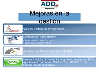 Mejoras en la
        gestión
Canales Digitales de comunicación.


Simplificación Administrativa.
• Racionalización de la Burocracia.
• Optimización Gestión RRHH.



Aumento cuantificable de la productividad.


Nuevos Servicios: Envío de Información Administrativa SMS:
Ayuntamiento de Collado Villalba: “Exp. 2654/2010: Su
licencia ha sido concedida”.
 