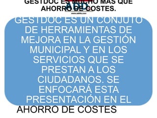 GESTDOC ES MUCHO MÁS QUE
    AHORRO DE COSTES.
GESTDOC ES UN CONJUTO
 DE HERRAMIENTAS DE
 MEJORA EN LA GESTIÓN
   MUNICIPAL Y EN LOS
   SERVICIOS QUE SE
     PRESTAN A LOS
    CIUDADANOS. SE
    ENFOCARÁ ESTA
  PRESENTACIÓN EN EL
AHORRO DE COSTES QUE
 