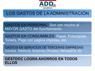 LOS GASTOS DE LA ADMINISTRACIÓN

GASTOS EN PERSONAL: Son con mucho el
MAYOR GASTO del Ayuntamiento.

GASTOS EN CONSUMIBLES: Papel, Fotocopias,
Toners, Pago por página impresa, etc.
GASTOS EN SERVICIOS DE TERCERAS EMPRESAS:
Correos, Telefonía, Boletines Oficiales, Mensajería, etc.

GESTDOC LOGRA AHORROS EN TODOS
ELLOS
 
