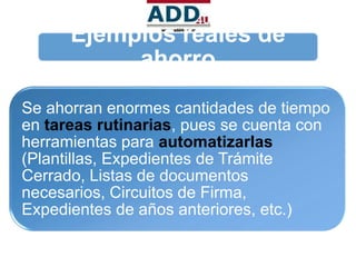 Ejemplos reales de
           ahorro
Se ahorran enormes cantidades de tiempo
en tareas rutinarias, pues se cuenta con
herramientas para automatizarlas
(Plantillas, Expedientes de Trámite
Cerrado, Listas de documentos
necesarios, Circuitos de Firma,
Expedientes de años anteriores, etc.)
 