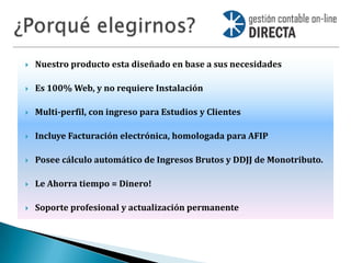    Nuestro producto esta diseñado en base a sus necesidades

   Es 100% Web, y no requiere Instalación

   Multi-perfil, con ingreso para Estudios y Clientes

   Incluye Facturación electrónica, homologada para AFIP

   Posee cálculo automático de Ingresos Brutos y DDJJ de Monotributo.

   Le Ahorra tiempo = Dinero!

   Soporte profesional y actualización permanente
 