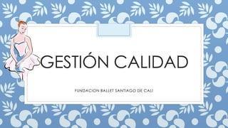 GESTIÓN CALIDAD 
FUNDACION BALLET SANTIAGO DE CALI 
 