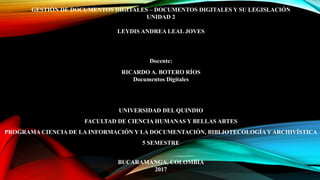 GESTIÓN DE DOCUMENTOS DIGITALES – DOCUMENTOS DIGITALES Y SU LEGISLACIÓN
UNIDAD 2
LEYDIS ANDREA LEAL JOVES
Docente:
RICARDO A. BOTERO RÍOS
Documentos Digitales
UNIVERSIDAD DEL QUINDIO
FACULTAD DE CIENCIA HUMANAS Y BELLAS ARTES
PROGRAMA CIENCIA DE LA INFORMACIÓN Y LA DOCUMENTACIÓN, BIBLIOTECOLOGÍA Y ARCHIVÍSTICA
5 SEMESTRE
BUCARAMANGA, COLOMBIA
2017
 