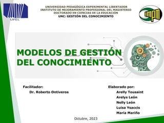 UNIVERSIDAD PEDAGÓGICA EXPERIMENTAL LIBERTADOR
INSTITUTO DE MEJORAMIENTO PROFESIONAL DEL MAGISTERIO
DOCTORADO EN CIENCIAS DE LA EDUCACIÓN
UNC: GESTIÓN DEL CONOCIMIENTO
Elaborado por:
Arelly Tousaint
Arelys León
Nelly León
Luisa Ysaccis
María Mariño
Facilitador:
Dr. Roberto Ontiveros
Octubre, 2023
MODELOS DE GESTIÓN
DEL CONOCIMIENTO
 