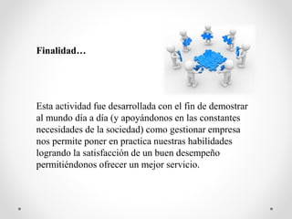 Finalidad…
Esta actividad fue desarrollada con el fin de demostrar
al mundo día a día (y apoyándonos en las constantes
necesidades de la sociedad) como gestionar empresa
nos permite poner en practica nuestras habilidades
logrando la satisfacción de un buen desempeño
permitiéndonos ofrecer un mejor servicio.
 