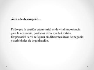 Áreas de desempeño…
Dado que la gestión empresarial es de vital importancia
para la economía, podemos decir que la Gestión
Empresarial se ve reflejada en diferentes áreas de negocio
y actividades de organización.
 