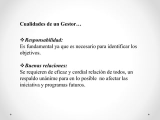 Cualidades de un Gestor…
Responsabilidad:
Es fundamental ya que es necesario para identificar los
objetivos.
Buenas relaciones:
Se requieren de eficaz y cordial relación de todos, un
respaldo unánime para en lo posible no afectar las
iniciativa y programas futuros.
 
