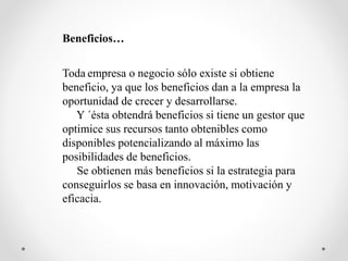 Beneficios…
Toda empresa o negocio sólo existe si obtiene
beneficio, ya que los beneficios dan a la empresa la
oportunidad de crecer y desarrollarse.
Y ´ésta obtendrá beneficios si tiene un gestor que
optimice sus recursos tanto obtenibles como
disponibles potencializando al máximo las
posibilidades de beneficios.
Se obtienen más beneficios si la estrategia para
conseguirlos se basa en innovación, motivación y
eficacia.
 