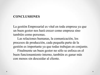 CONCLUSIONES
La gestión Empresarial es vital en toda empresa ya que
un buen gestor nos hará crecer como empresa sino
también como personas.
Las relaciones humanas, la comunicación, los
procesos de producción, cada pequeña parte de la
gestión es importante ya que todas trabajan en conjunto.
Finalmente un buen gestor no sólo se enfoca en el
buen funcionamiento interno, también es ganar más
con menos sin descuidar al cliente.
 