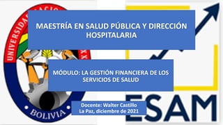 MAESTRÍA EN SALUD PÚBLICA Y DIRECCIÓN
HOSPITALARIA
MÓDULO: LA GESTIÓN FINANCIERA DE LOS
SERVICIOS DE SALUD
Docente: Walter Castillo
La Paz, diciembre de 2021
 
