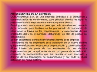ANTECEDENTES DE LA EMPRESA
CONDIMENTOS S.A. es una empresa dedicada a la producción y
comercialización de condimentos, cuyo principal objetivo es lograr la
permanencia de la empresa en el mercado y en el tiempo.
Para lograr esto la empresa se preocupa de la actualización constante
de la industria, pero también se ha preocupado de innovación de
información a través de los conocimientos y experiencias de sus
empleados del y en el mercado. Elaborando un plan de gestión del
conocimiento.
Se han encontrado ciertos inconvenientes dentro de la empresa
- Ineficiencia de los empleados en la aplicación de un nuevo sistema
que genere eficacia en los procesos de producción y comercialización
-Poco interés de parte de los empleados de los distintos
departamentos por la aplicación de un programa de actualización
constante de conocimientos que les permita el uso adecuado y
dominio de las tecnologías de comunicación y por ende la eficaz
aplicación del nuevo sistema.
 