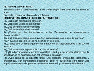 PERSONAL A PARTICIPAR
Entrevista abierta personalizada a los Jefes Departamentales de las distintas
áreas.
Encuesta presencial al resto de empleados.
ENTREVISTAS CON JEFES DE DEPARTAMENTOS.
1) ¿Cuál es la misión de la empresa?
2) ¿Cuál es la visión de la empresa?
3) ¿Qué entiende por conocimiento?
4) ¿Qué entiende por innovación?
5) ¿Cuáles son las herramientas de las Tecnologías de Información y
Comunicación?
6) ¿Qué áreas considera usted que han evolucionado con el uso de las Tics?
7) ¿A cuántas capacitaciones ha asistido en este año?
8) ¿Cuáles son los temas que se han tratado en las capacitaciones a las que ha
asistido?
9) ¿Qué entiende por generación de conocimientos?
10) ¿Qué herramientas y técnicas considera usted que se podrían utilizar para la
actualización de conocimientos del personal a su cargo?
11) ¿Qué opina de la siguiente frase “Las personas preparadas (academia y
experiencia), son condiciones necesarias pero no suficientes para tener una
organización capaz de generar, desarrollar, transferir y utilizar conocimientos?
 