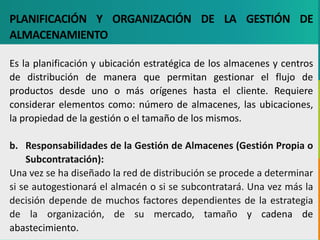 GC-F-004 V.01
PLANIFICACIÓN Y ORGANIZACIÓN DE LA GESTIÓN DE
ALMACENAMIENTO
Es la planificación y ubicación estratégica de los almacenes y centros
de distribución de manera que permitan gestionar el flujo de
productos desde uno o más orígenes hasta el cliente. Requiere
considerar elementos como: número de almacenes, las ubicaciones,
la propiedad de la gestión o el tamaño de los mismos.
b. Responsabilidades de la Gestión de Almacenes (Gestión Propia o
Subcontratación):
Una vez se ha diseñado la red de distribución se procede a determinar
si se autogestionará el almacén o si se subcontratará. Una vez más la
decisión depende de muchos factores dependientes de la estrategia
de la organización, de su mercado, tamaño y cadena de
abastecimiento.
 