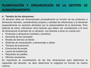 GC-F-004 V.01
PLANIFICACIÓN Y ORGANIZACIÓN DE LA GESTIÓN DE
ALMACENAMIENTO
d. Tamaño de los almacenes:
Un almacén debe ser dimensionado principalmente en función de los productos a
almacenar (tamaño, características propias y cantidad de referencias) y la demanda
(especialmente en sectores afectados por la estacionalidad de la demanda). Pero
además de estos, intervienen otros factores que deben ser considerados a la hora
de dimensionar el tamaño de un almacén. Los factores a tener en cuenta son:
 Productos a almacenar (cantidad y tamaños)
 Demanda de los mercados
 Niveles de Servicio al cliente
 Sistemas de manipulación y almacenaje a utilizar
 Tiempos de producción
 Economías de escala
 Layout de existencias.
 Requisitos de pasillos.
 Oficinas necesarias.
Es importante la consideración de las tres dimensiones para determinar la
capacidad del almacén, es decir determinar la magnitud en función de metros
cúbicos.
 