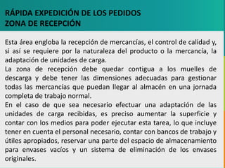 GC-F-004 V.01
RÁPIDA EXPEDICIÓN DE LOS PEDIDOS
ZONA DE RECEPCIÓN
Esta área engloba la recepción de mercancías, el control de calidad y,
si así se requiere por la naturaleza del producto o la mercancía, la
adaptación de unidades de carga.
La zona de recepción debe quedar contigua a los muelles de
descarga y debe tener las dimensiones adecuadas para gestionar
todas las mercancías que puedan llegar al almacén en una jornada
completa de trabajo normal.
En el caso de que sea necesario efectuar una adaptación de las
unidades de carga recibidas, es preciso aumentar la superficie y
contar con los medios para poder ejecutar esta tarea, lo que incluye
tener en cuenta el personal necesario, contar con bancos de trabajo y
útiles apropiados, reservar una parte del espacio de almacenamiento
para envases vacíos y un sistema de eliminación de los envases
originales.
 