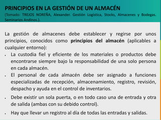 GC-F-004 V.01
PRINCIPIOS EN LA GESTIÓN DE UN ALMACÉN
(Tomado: TREJOS NOREÑA, Alexander. Gestión Logística, Stocks, Almacenes y Bodegas.
Seminarios Andinos.).
La gestión de almacenes debe establecer y regirse por unos
principios, conocidos como principios del almacén (aplicables a
cualquier entorno):
 La custodia fiel y eficiente de los materiales o productos debe
encontrarse siempre bajo la responsabilidad de una solo persona
en cada almacén.
 El personal de cada almacén debe ser asignado a funciones
especializadas de recepción, almacenamiento, registro, revisión,
despacho y ayuda en el control de inventarios.
 Debe existir un sola puerta, o en todo caso una de entrada y otra
de salida (ambas con su debido control).
 Hay que llevar un registro al día de todas las entradas y salidas.
 