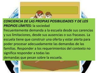 CONCIENCIA DE LAS PROPIAS POSIBILIDADES Y DE LOS PROPIOS LÍMITES: la sociedadfrecuentemente demanda a la escuela desde sus carencias y sus limitaciones, desde sus ausencias o sus fracasos. La escuela tiene que construir una oferta y estar alerta para poder procesar adecuadamente las demandas de las familias. Responder a los requerimientos del contexto no significa responder a todas lasdemandas que pesan sobre la escuela.