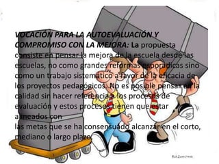 VOCACIÓN PARA LA AUTOEVALUACIÓN Y COMPROMISO CON LA MEJORA: La propuestaconsiste en pensar la mejora de la escuela desde las escuelas, no como grandes reformas esporádicas sinocomo un trabajo sistemático a favor de la eficacia de los proyectos pedagógicos. No es posible pensar en lacalidad sin hacer referencia a los procesos de evaluación y estos procesos tienen que estar alineados conlas metas que se ha consensuado alcanzar en el corto, mediano o largo plazo.