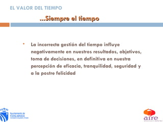 ...Siempre el tiempo EL VALOR DEL TIEMPO La incorrecta gestión del tiempo influye negativamente en nuestros resultados, objetivos, toma de decisiones, en definitiva en nuestra percepción de eficacia, tranquilidad, seguridad y a la postre felicidad 